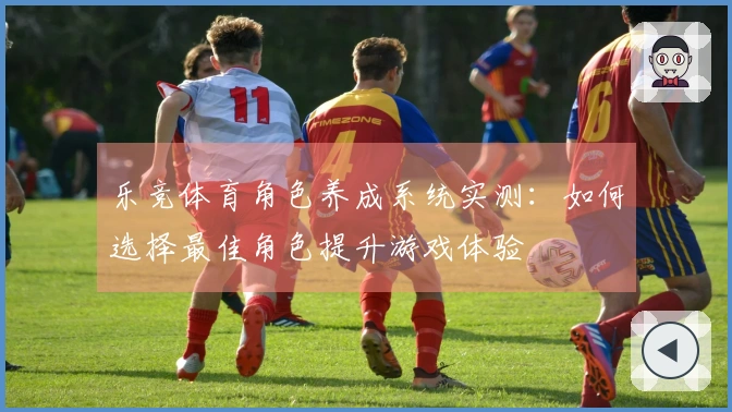 乐竞体育角色养成系统实测：如何选择最佳角色提升游戏体验