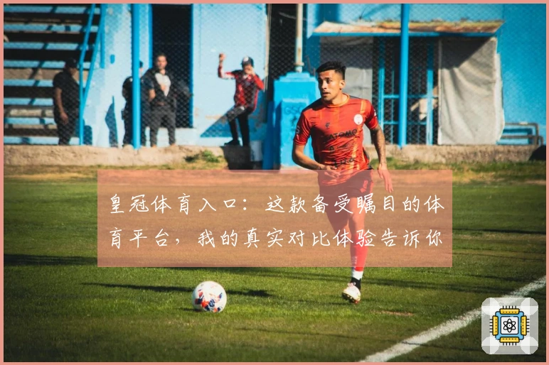 皇冠体育入口：这款备受瞩目的体育平台，我的真实对比体验告诉你值不值得下注