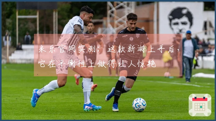 米乐官网实测：这款新游上手后，它在平衡性上做得让人惊艳