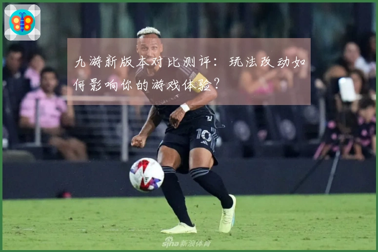 九游新版本对比测评：玩法改动如何影响你的游戏体验？