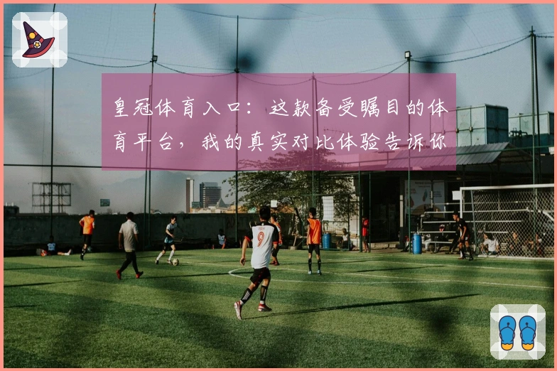 皇冠体育入口：这款备受瞩目的体育平台，我的真实对比体验告诉你值不值得下注